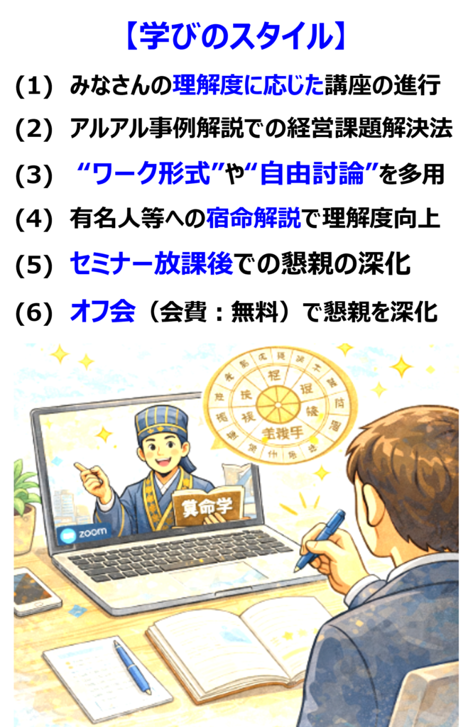 学びのスタイルは次の通り。
(1) みなさんの理解度に応じた講座の進行
(2) アルアル事例解説での経営課題解決法
(3) “ワーク形式”や“自由討論”を多用
(4) 有名人等への宿命解説で理解度向上
(5) セミナー放課後での懇親の深化
(6) オフ会(会費:無料)で懇親を深化