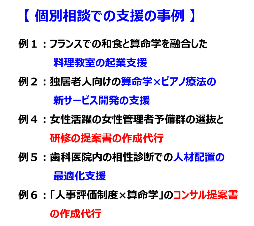 個別相談での支援の事例
例1:フランスでの和食と算命学を融合した料理教室の起業支援
例2:独居老人向けの算命学×ピアノ療法のサービス開発の支援
例4:女性活躍の女性管理者予備群の選抜と研修の提案書の作成代行
例5:歯科医院内の相性診断での人材配置の最適化支援
例6:「人事評価制度×算命学」のコンサル提案書 の作成代行