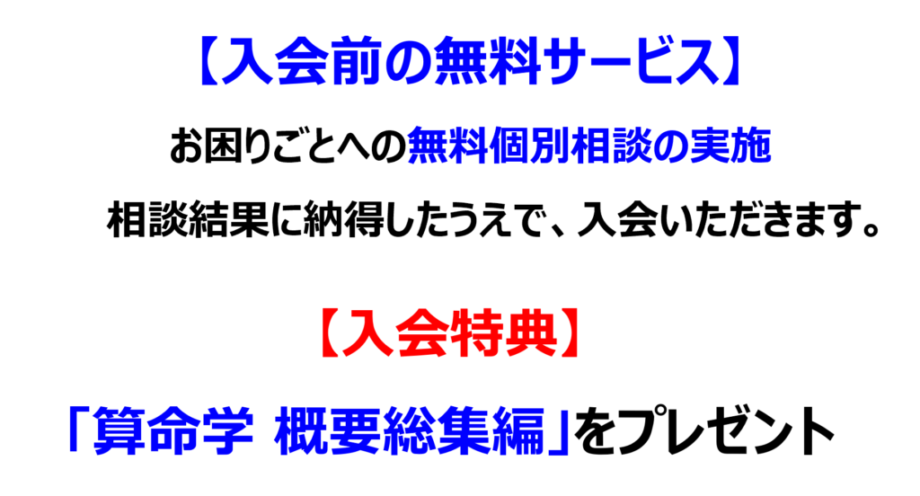 入会前の無料サービス
お困りごとへの無料個別相談の実施、相談結果に納得したうえで、入会いただきます。
入会特典として、「算命学 概要総集編」をプレゼント